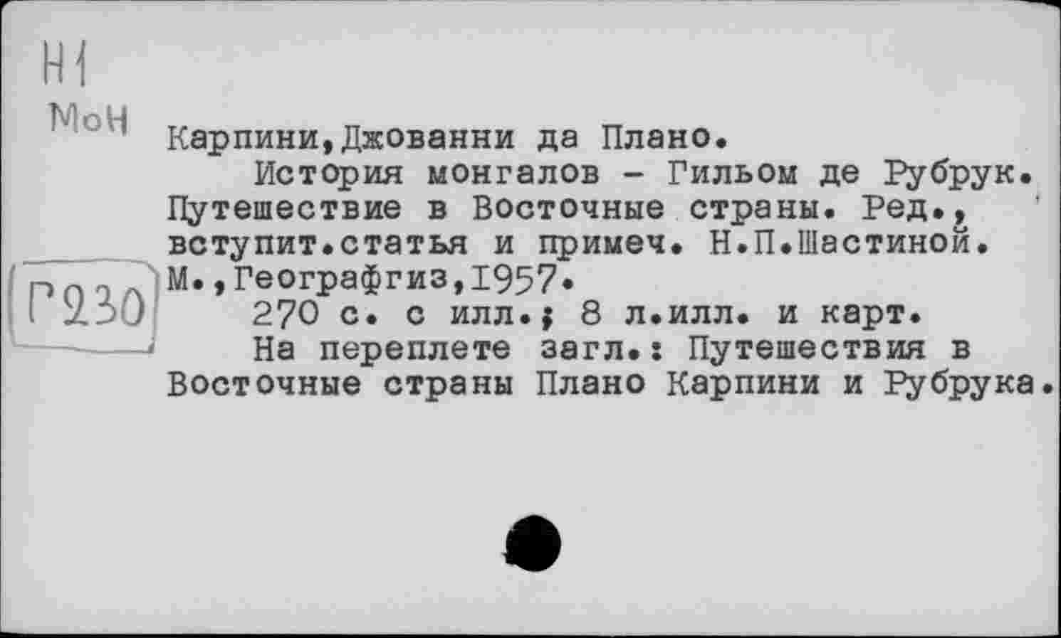 ﻿’ Карпини,Джованни да Плано.
История монгалов - Гильом де Рубрук. Путешествие в Восточные страны. Ред., вступит.статья и примеч. Н.П.Шастиной.
э М. ,Географгиз,1957.
I zd'J 270 с» с илл.| 8 л.илл. и карт.
На переплете эагл.: Путешествия в Восточные страны Плано Карпини и Рубрука